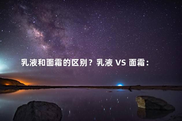 乳液和面霜的区别？乳液 VS 面霜：如何选择适合你的护肤品